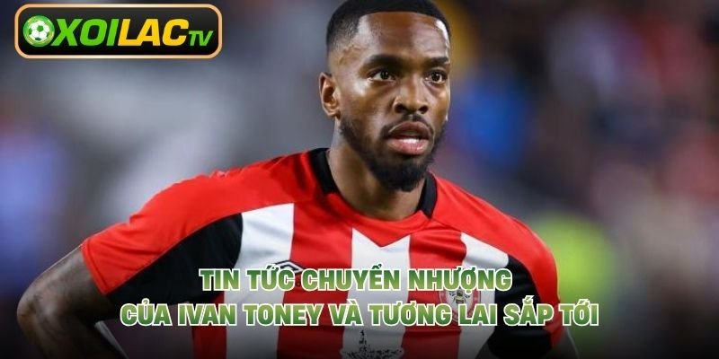 Tin Tức Chuyển Nhượng Của Ivan Toney Và Tương Lai Sắp Tới